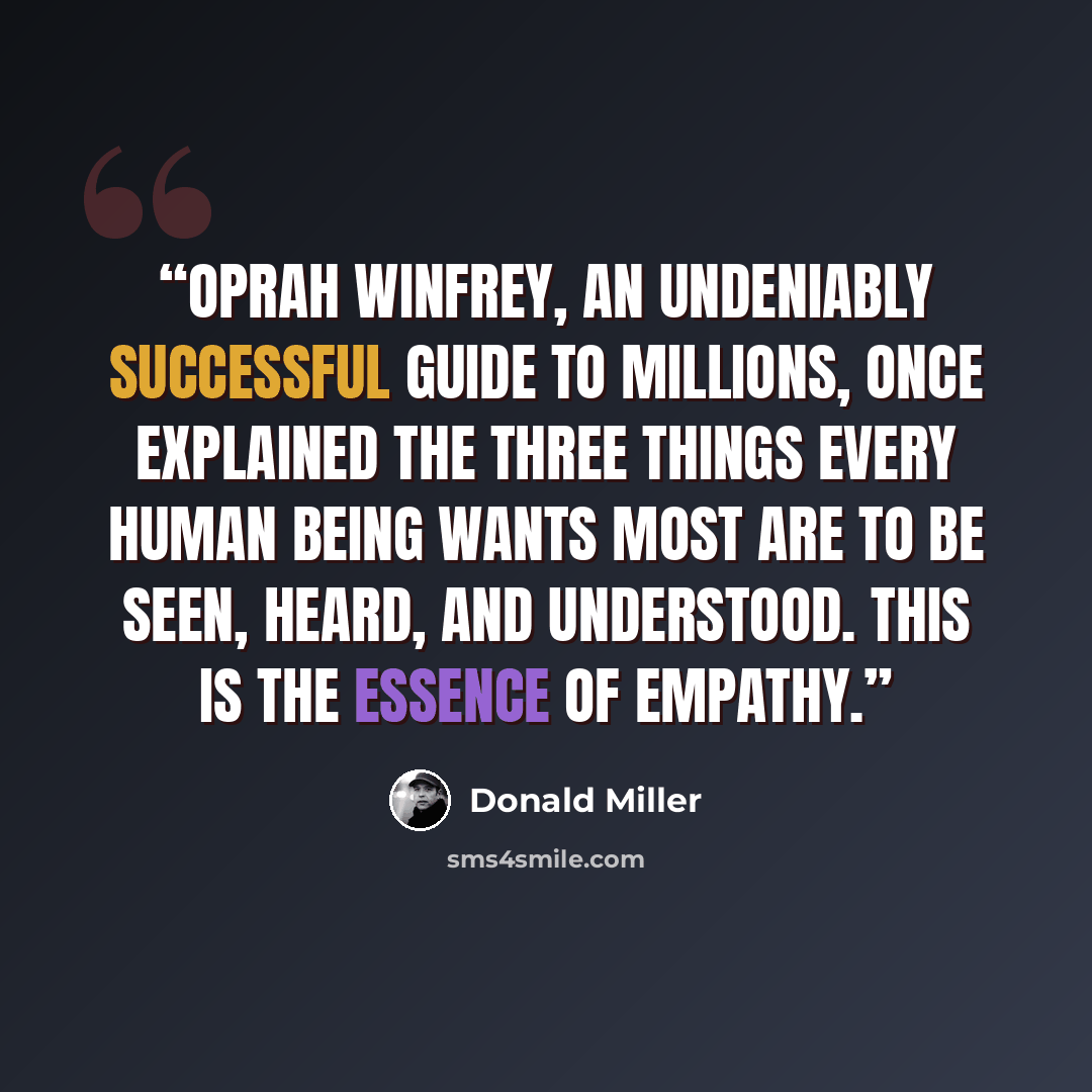 “Oprah Winfrey, an undeniably successful guide to millions, once explained the three things every human being wants most are to be seen, heard, and understood. This is the essence of empathy.” quote by Donald Miller