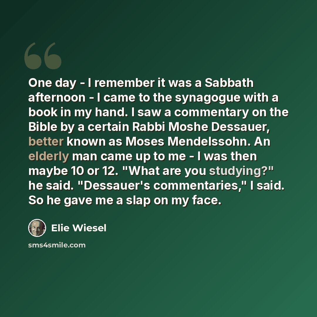 “One day - I remember it was a Sabbath afternoon - I came to the synagogue with a book in my hand. I saw a commentary on the Bible by a certain Rabbi Moshe Dessauer, better known as Moses Mendelssohn. An elderly man came up to me - I was then maybe 10 or 12. "What are you studying?" he said…” quote by Elie Wiesel