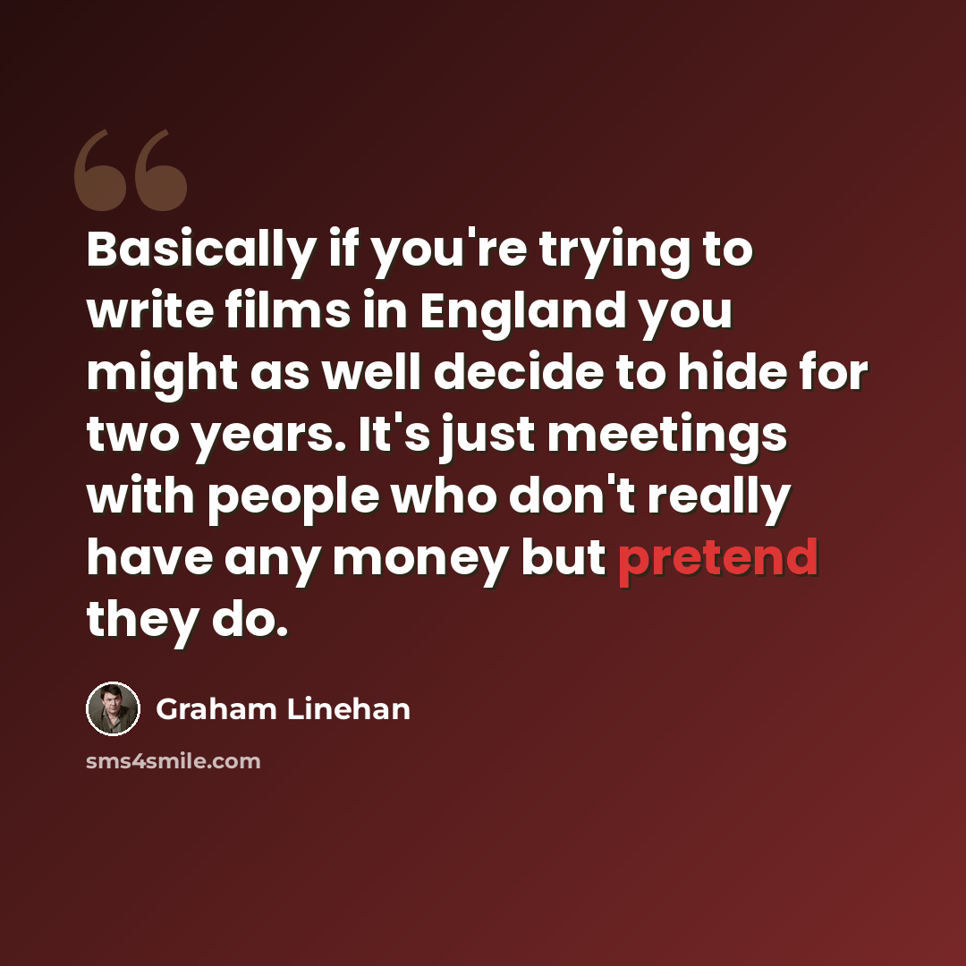 “Basically if you're trying to write films in England you might as well decide to hide for two years. It's just meetings with people who don't really have any money but pretend they do.” quote by Graham Linehan