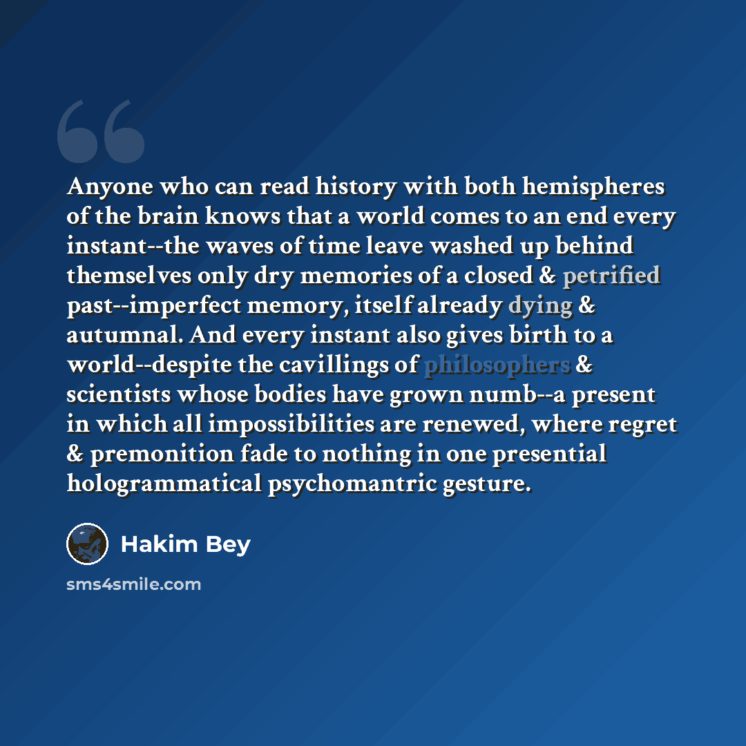 “Anyone who can read history with both hemispheres of the brain knows that a world comes to an end every instant--the waves of time leave washed up behind themselves only dry memories of a closed & petrified past--imperfect memory, itself already dying & autumnal. And every instant also gives birth…” quote by Hakim Bey