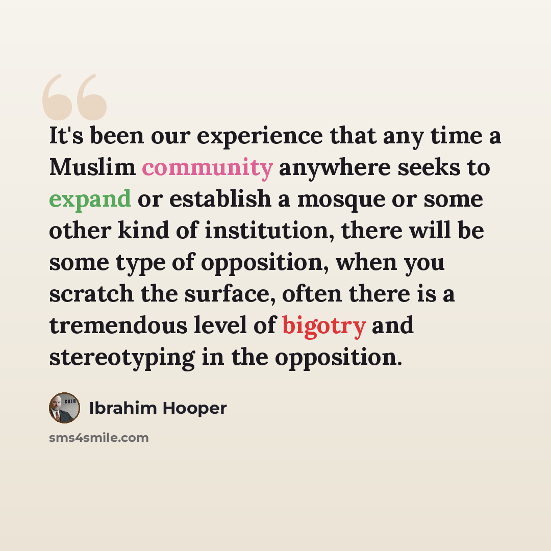 “It's been our experience that any time a Muslim community anywhere seeks to expand or establish a mosque or some other kind of institution, there will be some type of opposition, when you scratch the surface, often there is a tremendous level of bigotry and stereotyping in the opposition.” quote by Ibrahim Hooper