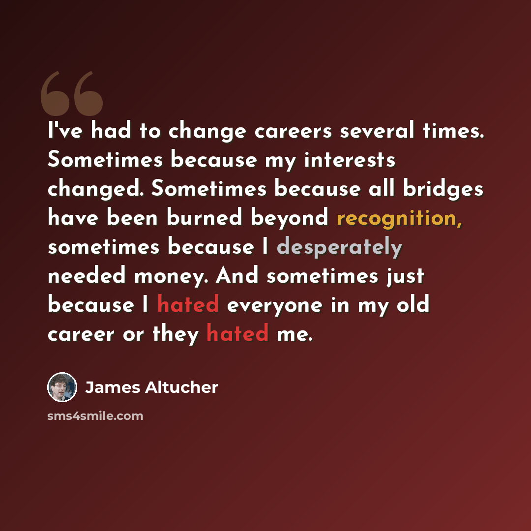 “I've had to change careers several times. Sometimes because my interests changed. Sometimes because all bridges have been burned beyond recognition, sometimes because I desperately needed money. And sometimes just because I hated everyone in my old career or they hated me.” quote by James Altucher