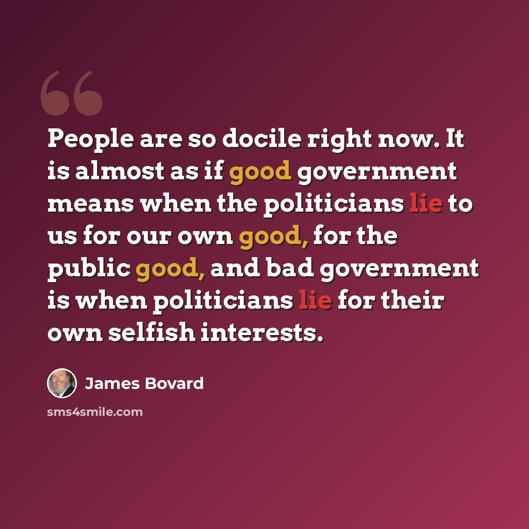 “People are so docile right now. It is almost as if good government means when the politicians lie to us for our own good, for the public good, and bad government is when politicians lie for their own selfish interests.” quote by James Bovard