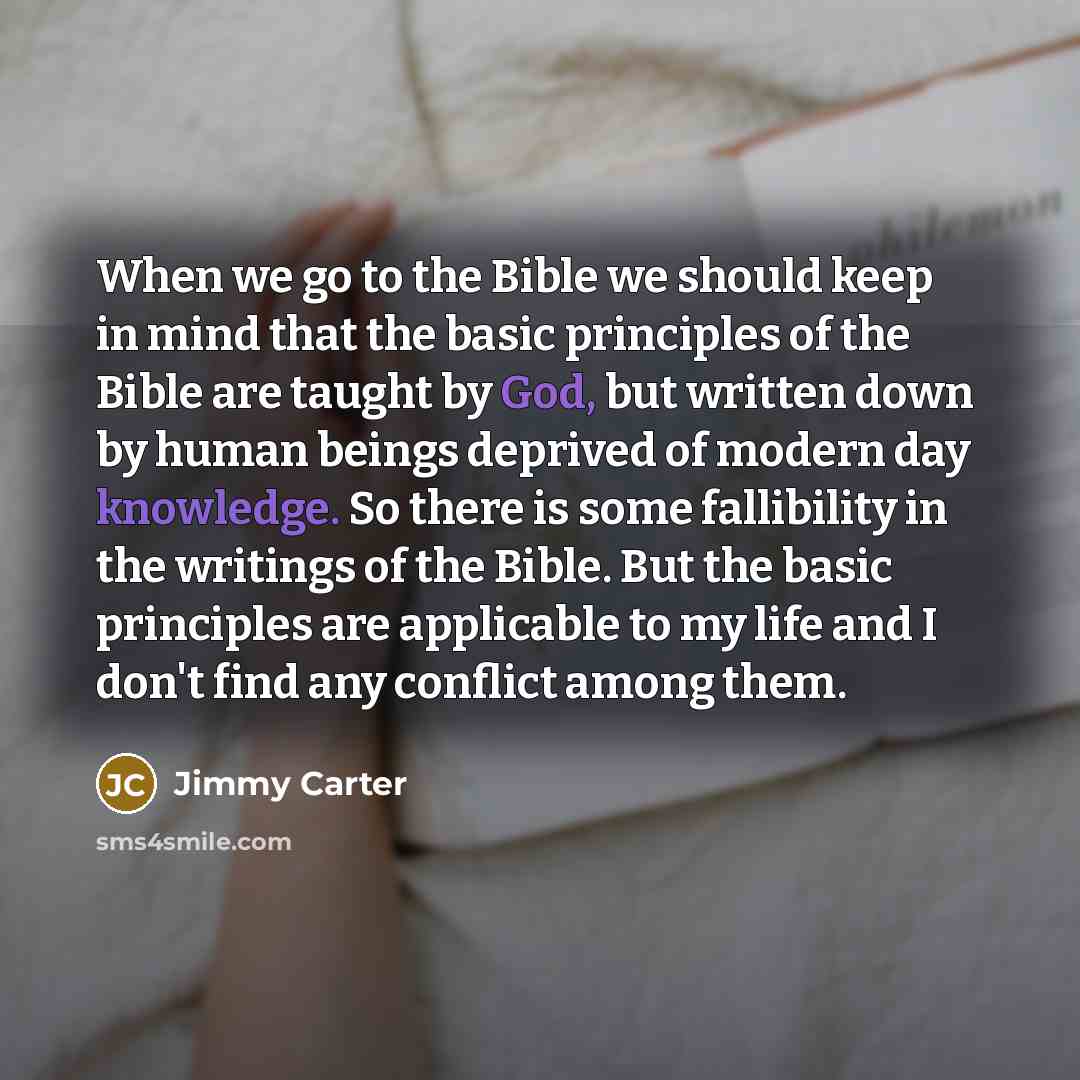 “When we go to the Bible we should keep in mind that the basic principles of the Bible are taught by God, but written down by human beings deprived of modern day knowledge. So there is some fallibility in the writings of the Bible. But the basic principles are applicable to my life and I don't find…” quote by Jimmy Carter