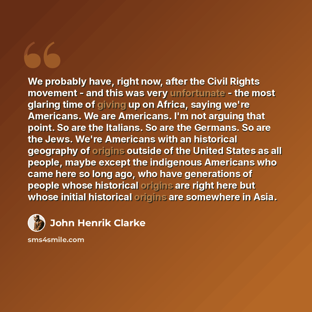 “We probably have, right now, after the Civil Rights movement - and this was very unfortunate - the most glaring time of giving up on Africa, saying we're Americans. We are Americans. I'm not arguing that point. So are the Italians. So are the Germans. So are the Jews. We're Americans with an…” quote by John Henrik Clarke