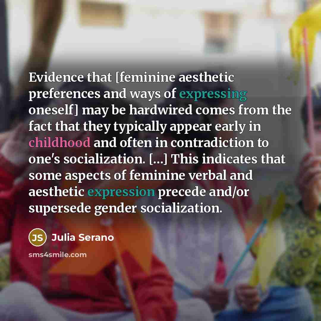 “Evidence that [feminine aesthetic preferences and ways of expressing oneself] may be hardwired comes from the fact that they typically appear early in childhood and often in contradiction to one's socialization. […] This indicates that some aspects of feminine verbal and aesthetic expression…” quote by Julia Serano