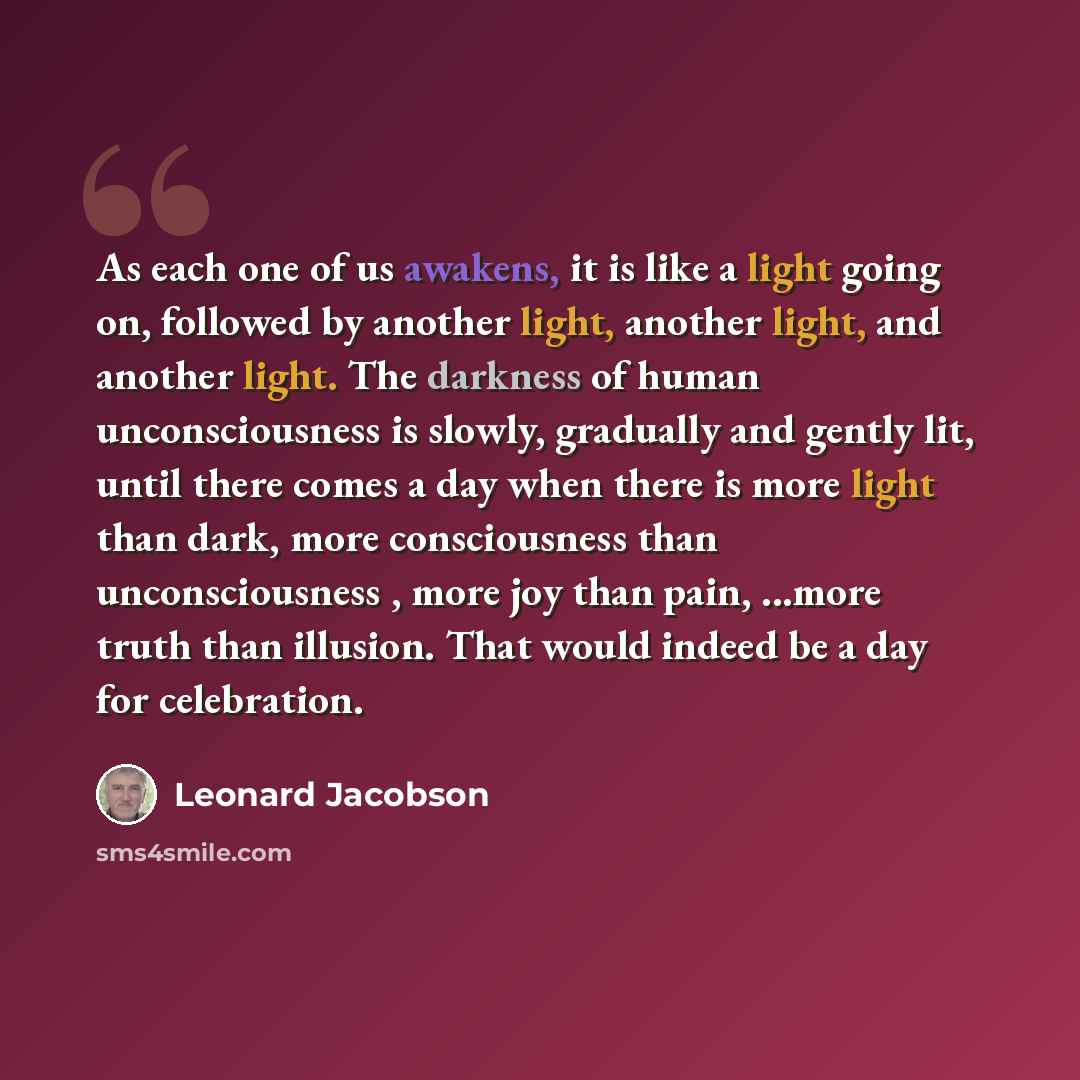 “As each one of us awakens, it is like a light going on, followed by another light, another light, and another light. The darkness of human unconsciousness is slowly, gradually and gently lit, until there comes a day when there is more light than dark, more consciousness than unconsciousness , more…” quote by Leonard Jacobson