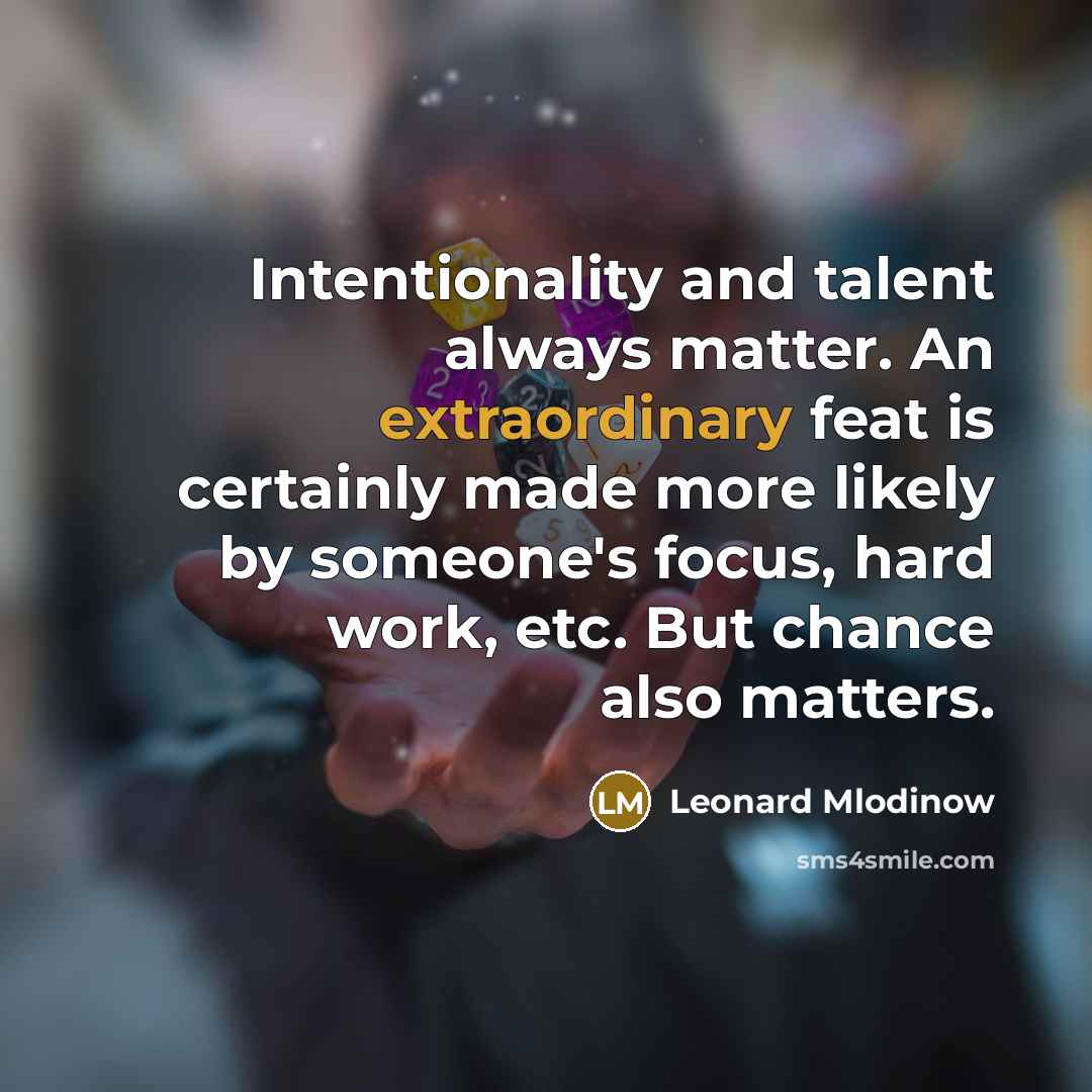 “Intentionality and talent always matter. An extraordinary feat is certainly made more likely by someone's focus, hard work, etc. But chance also matters.” quote by Leonard Mlodinow