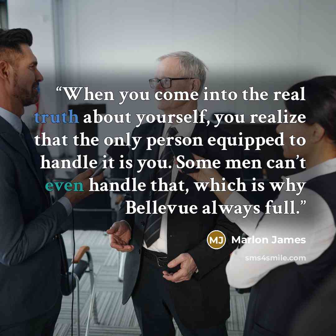 “When you come into the real truth about yourself, you realize that the only person equipped to handle it is you. Some men can’t even handle that, which is why Bellevue always full.” quote by Marlon James