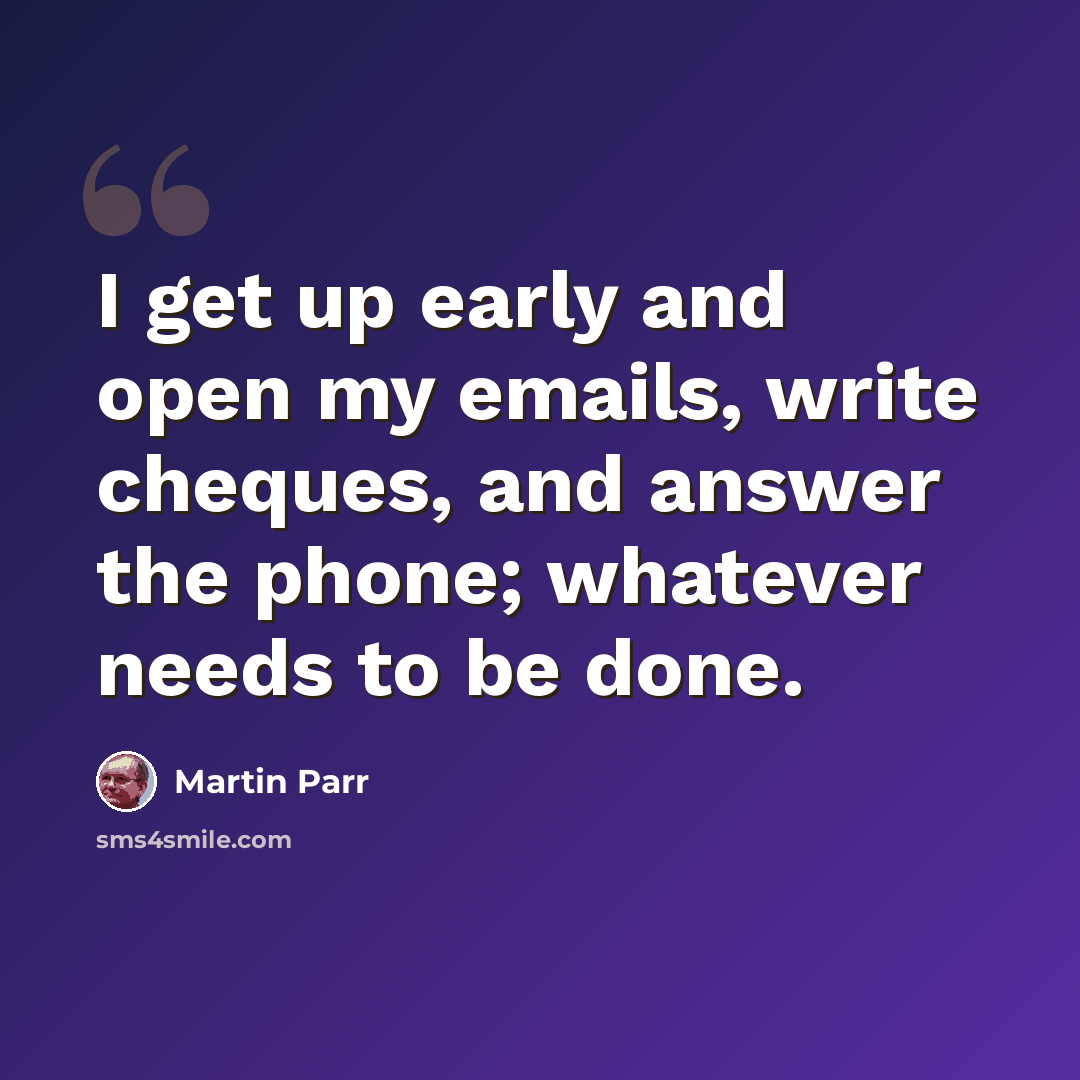 “I get up early and open my emails, write cheques, and answer the phone; whatever needs to be done.” quote by Martin Parr