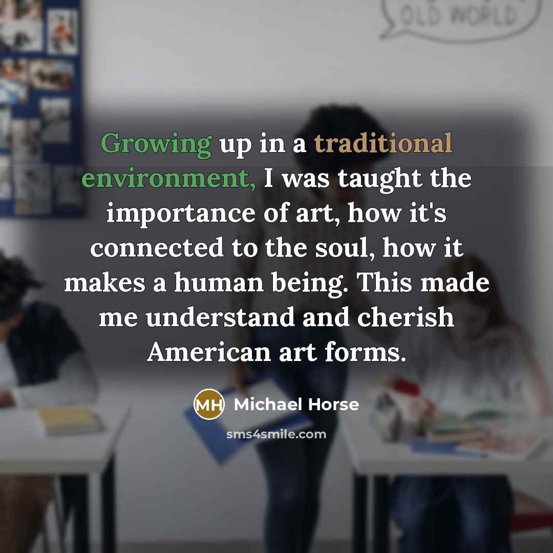 “Growing up in a traditional environment, I was taught the importance of art, how it's connected to the soul, how it makes a human being. This made me understand and cherish American art forms.” quote by Michael Horse