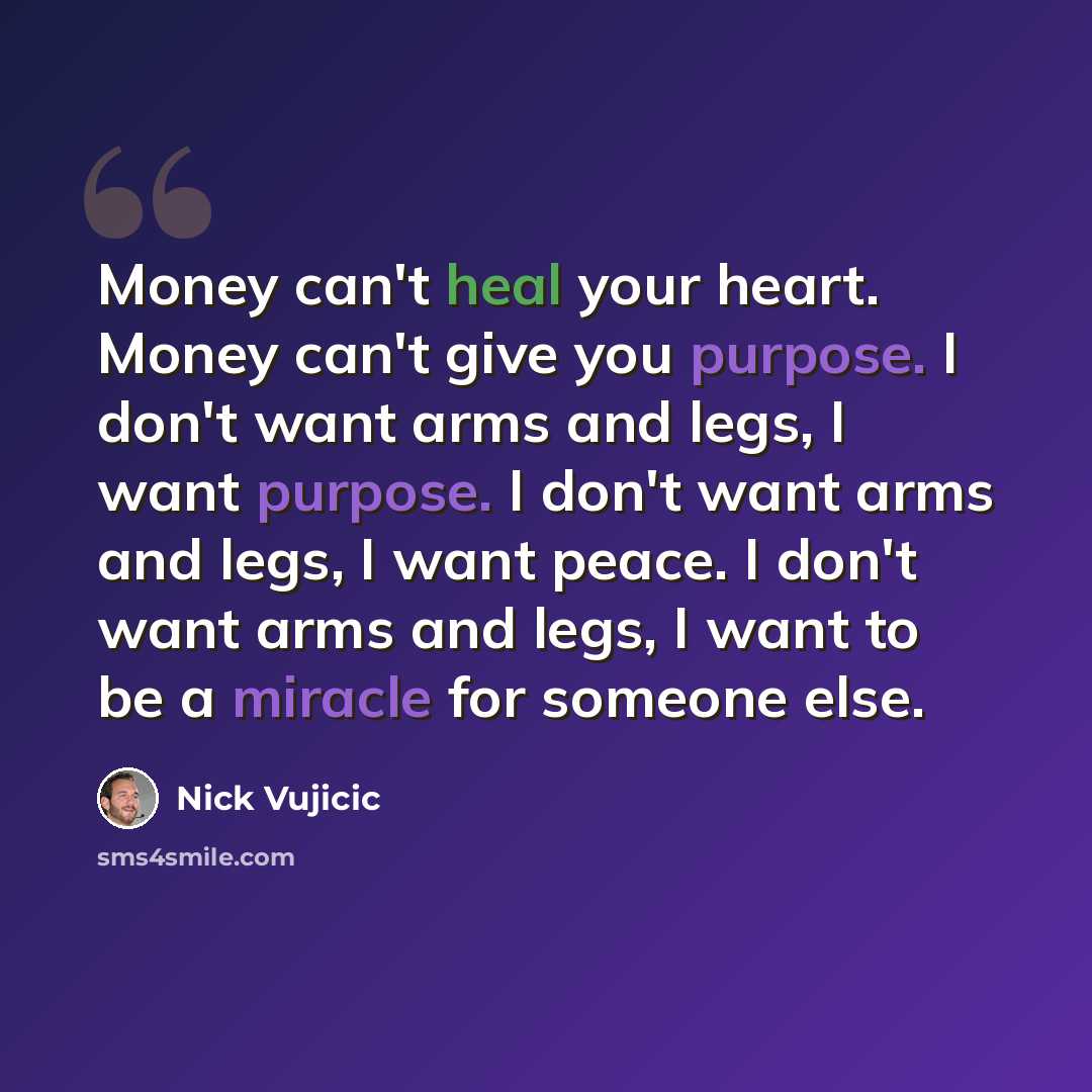 “Money can't heal your heart. Money can't give you purpose. I don't want arms and legs, I want purpose. I don't want arms and legs, I want peace. I don't want arms and legs, I want to be a miracle for someone else.” quote by Nick Vujicic