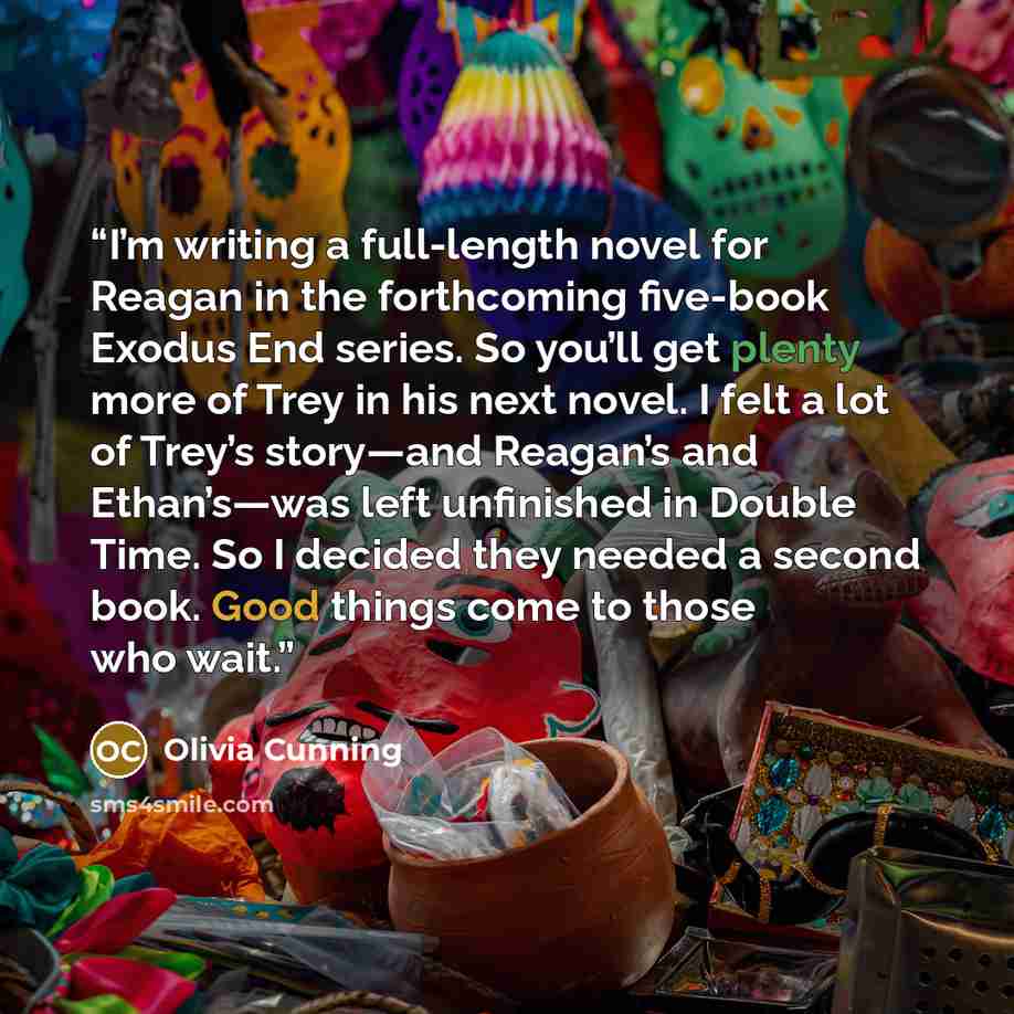 “I’m writing a full-length novel for Reagan in the forthcoming five-book Exodus End series. So you’ll get plenty more of Trey in his next novel. I felt a lot of Trey’s story—and Reagan’s and Ethan’s—was left unfinished in Double Time. So I decided they needed a second book. Good things come to…” quote by Olivia Cunning