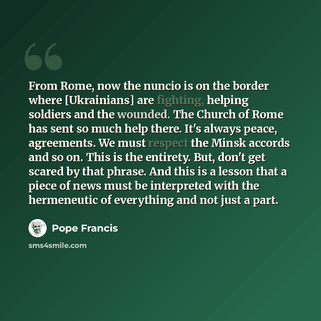 “From Rome, now the nuncio is on the border where [Ukrainians] are fighting, helping soldiers and the wounded. The Church of Rome has sent so much help there. It's always peace, agreements. We must respect the Minsk accords and so on. This is the entirety. But, don't get scared by that phrase. And…” quote by Pope Francis