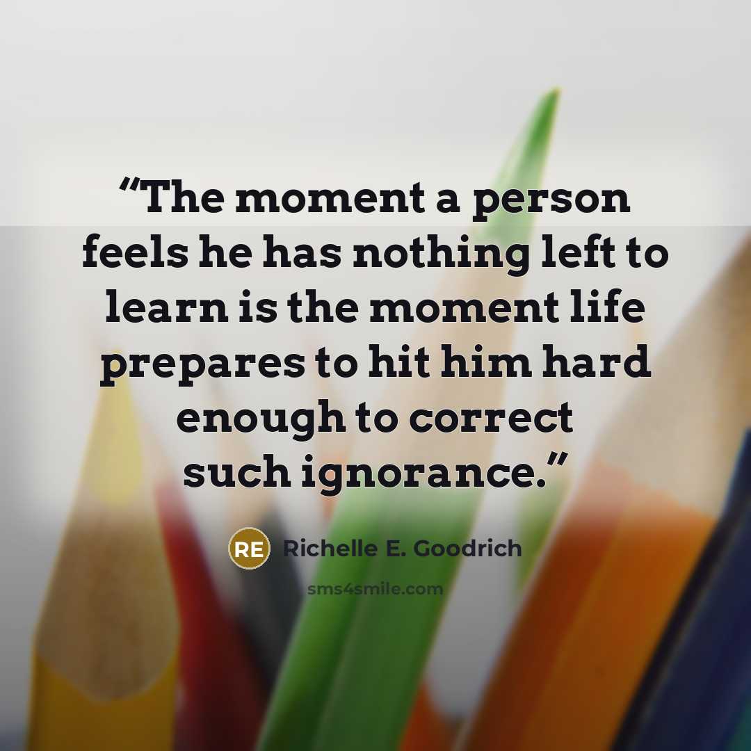 “The moment a person feels he has nothing left to learn is the moment life prepares to hit him hard enough to correct such ignorance.” quote by Richelle E. Goodrich