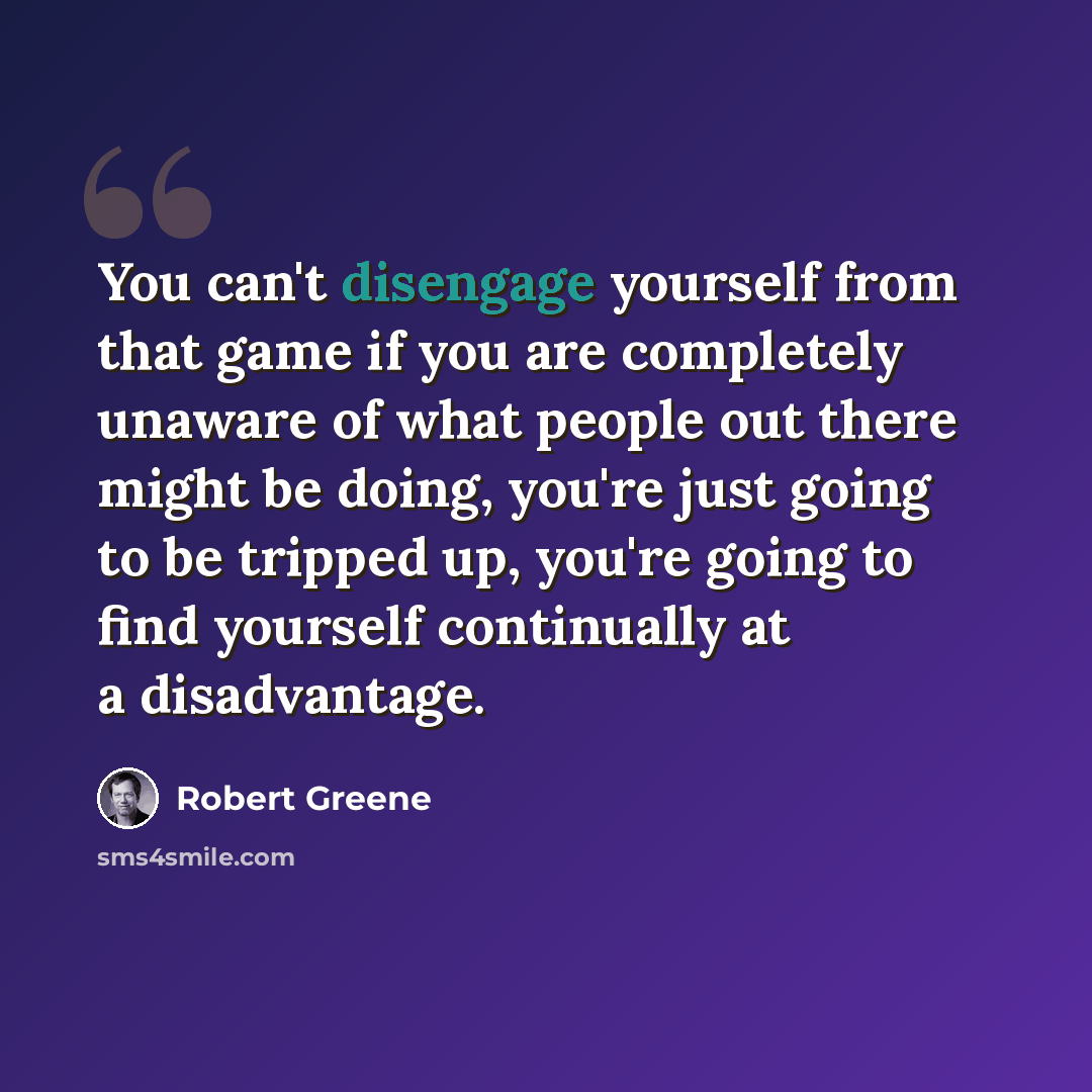 “You can't disengage yourself from that game if you are completely unaware of what people out there might be doing, you're just going to be tripped up, you're going to find yourself continually at a disadvantage.” quote by Robert Greene