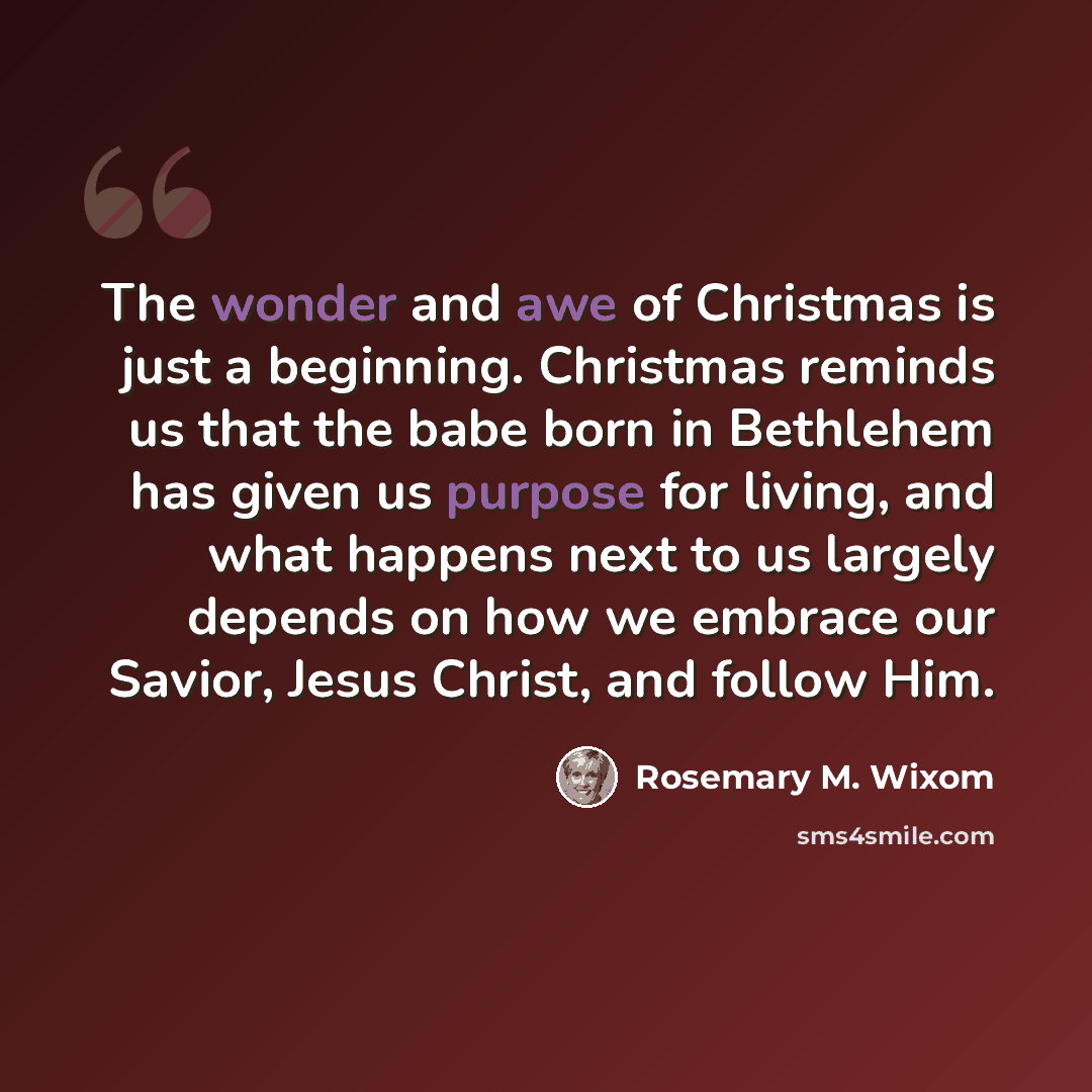 “The wonder and awe of Christmas is just a beginning. Christmas reminds us that the babe born in Bethlehem has given us purpose for living, and what happens next to us largely depends on how we embrace our Savior, Jesus Christ, and follow Him.” quote by Rosemary M. Wixom