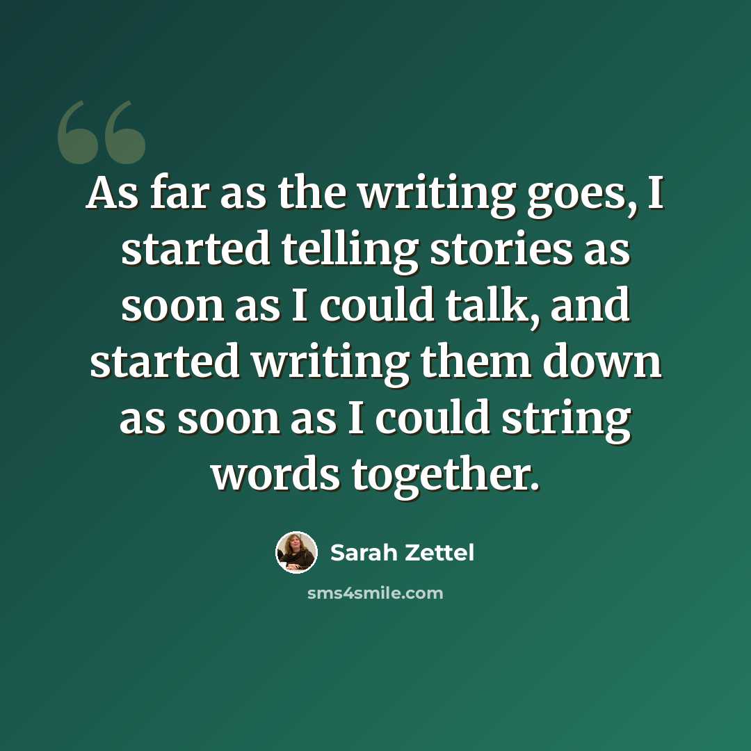 “As far as the writing goes, I started telling stories as soon as I could talk, and started writing them down as soon as I could string words together.” quote by Sarah Zettel