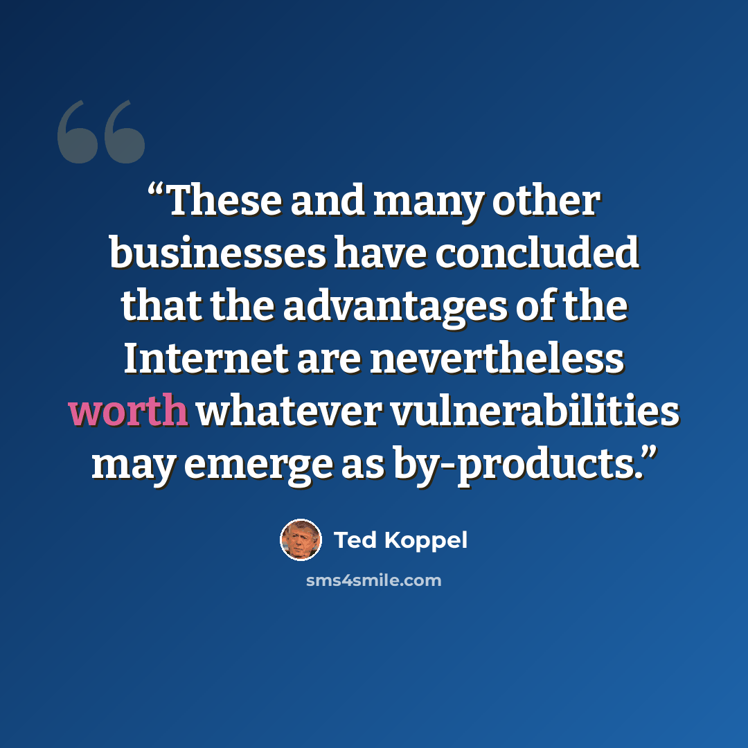 “These and many other businesses have concluded that the advantages of the Internet are nevertheless worth whatever vulnerabilities may emerge as by-products.” quote by Ted Koppel