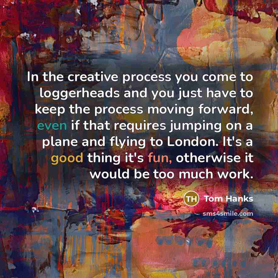 “In the creative process you come to loggerheads and you just have to keep the process moving forward, even if that requires jumping on a plane and flying to London. It's a good thing it's fun, otherwise it would be too much work.” quote by Tom Hanks