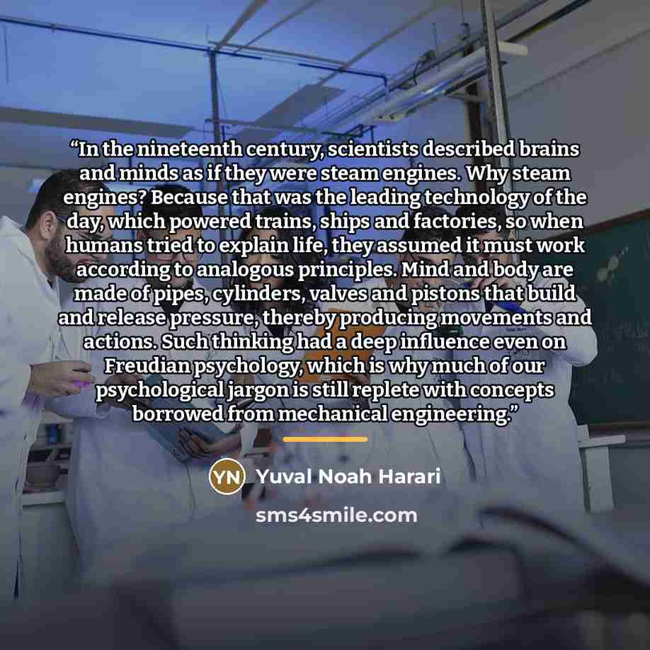 “In the nineteenth century, scientists described brains and minds as if they were steam engines. Why steam engines? Because that was the leading technology of the day, which powered trains, ships and factories, so when humans tried to explain life, they assumed it must work according to analogous…” quote by Yuval Noah Harari
