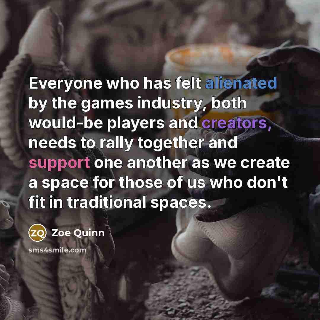 “Everyone who has felt alienated by the games industry, both would-be players and creators, needs to rally together and support one another as we create a space for those of us who don't fit in traditional spaces.” quote by Zoe Quinn