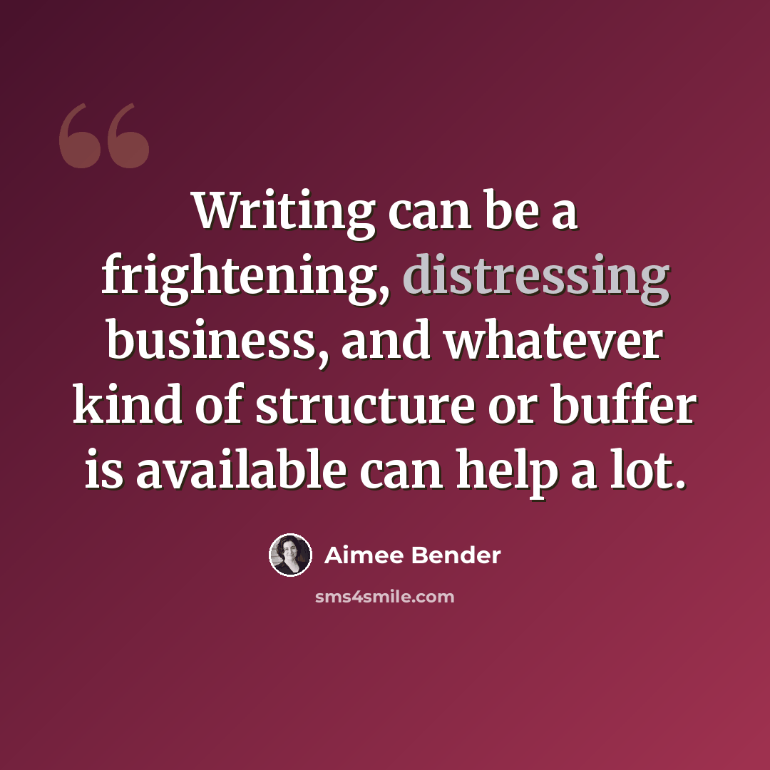 “Writing can be a frightening, distressing business, and whatever kind of structure or buffer is available can help a lot.” quote by Aimee Bender
