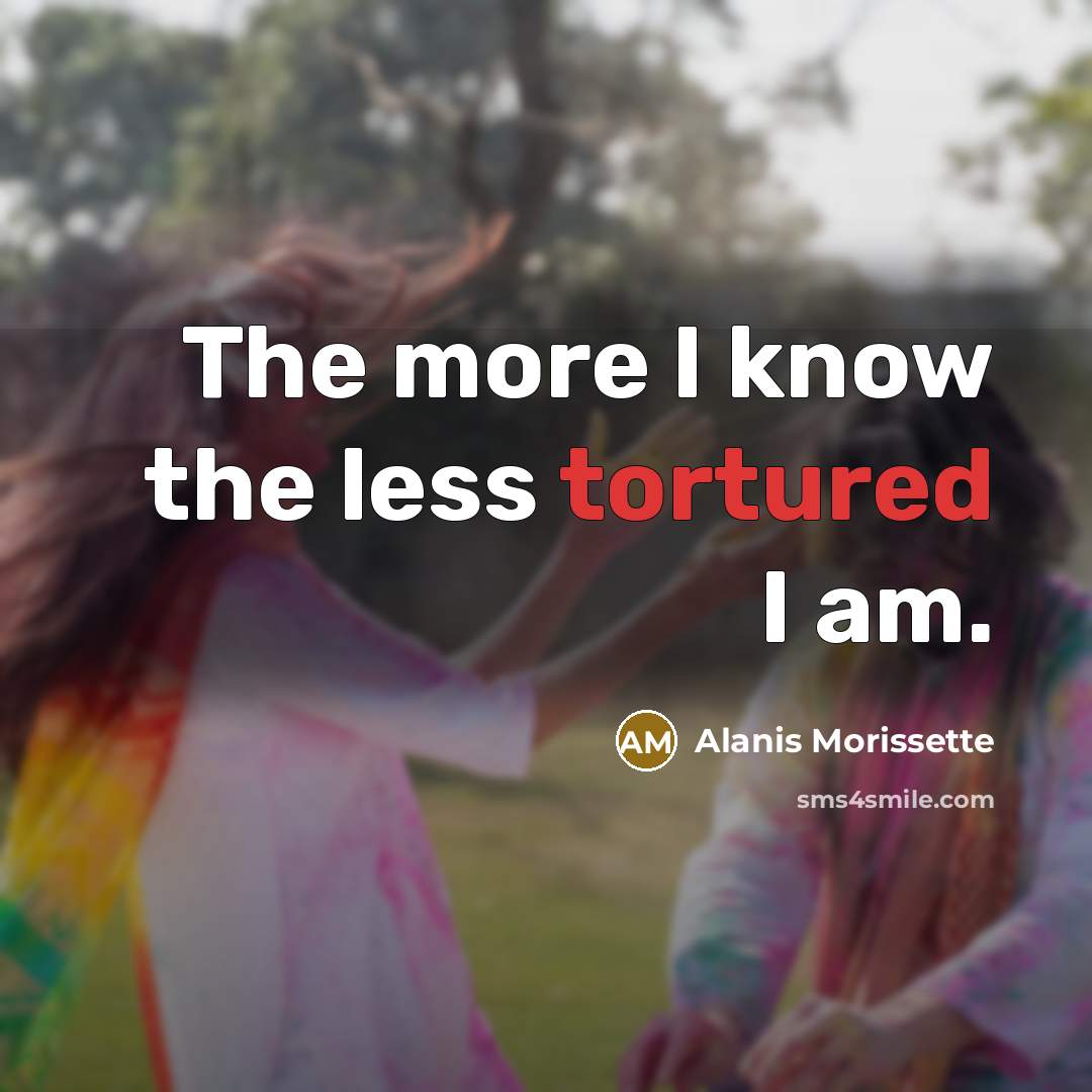 “The more I know the less tortured I am.” quote by Alanis Morissette