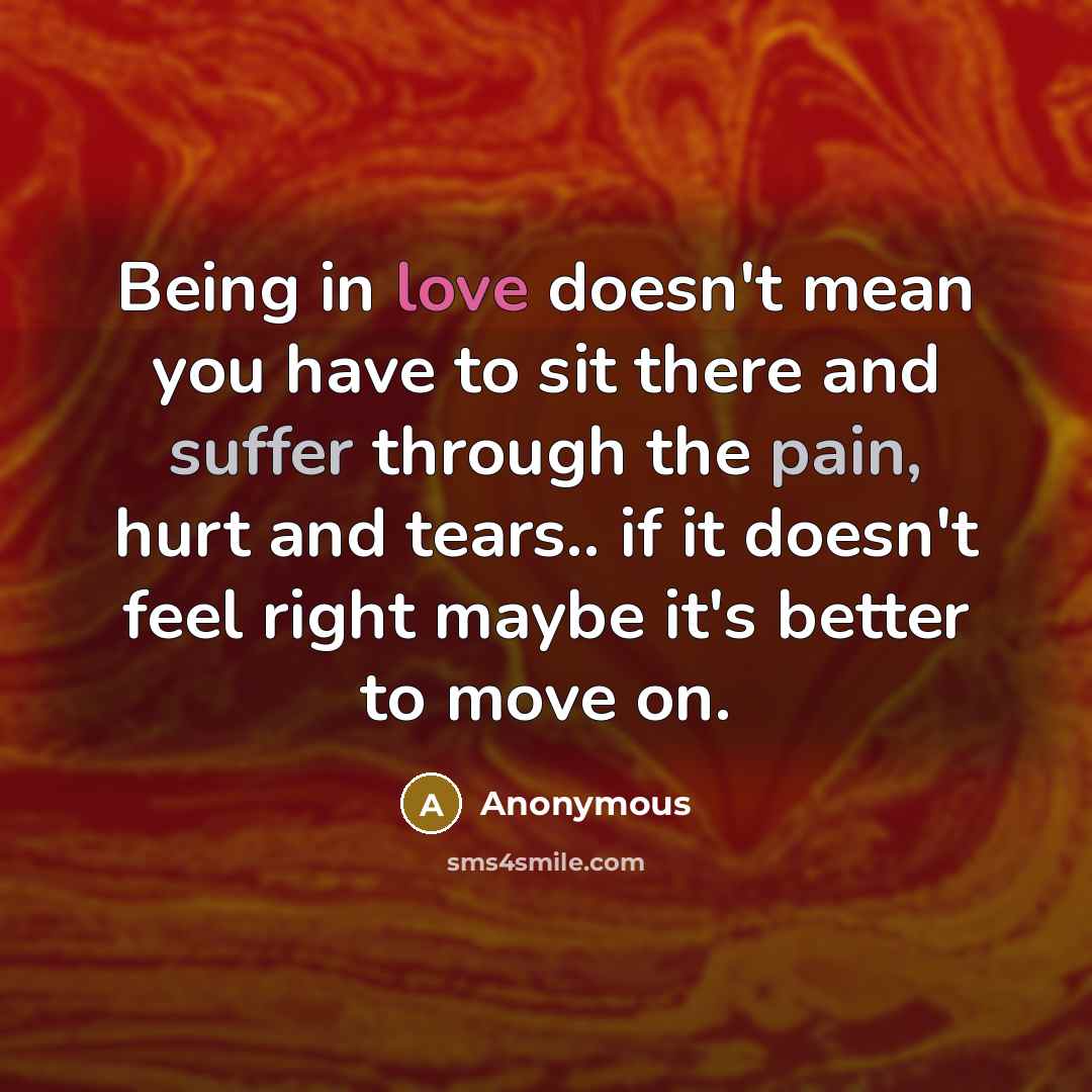 “Being in love doesn't mean you have to sit there and suffer through the pain, hurt and tears.. if it doesn't feel right maybe it's better to move on.” quote by Anonymous