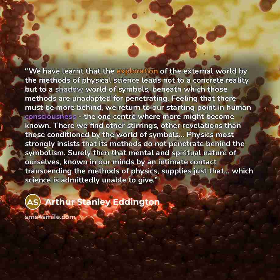 “We have learnt that the exploration of the external world by the methods of physical science leads not to a concrete reality but to a shadow world of symbols, beneath which those methods are unadapted for penetrating. Feeling that there must be more behind, we return to our starting point in human…” quote by Arthur Stanley Eddington