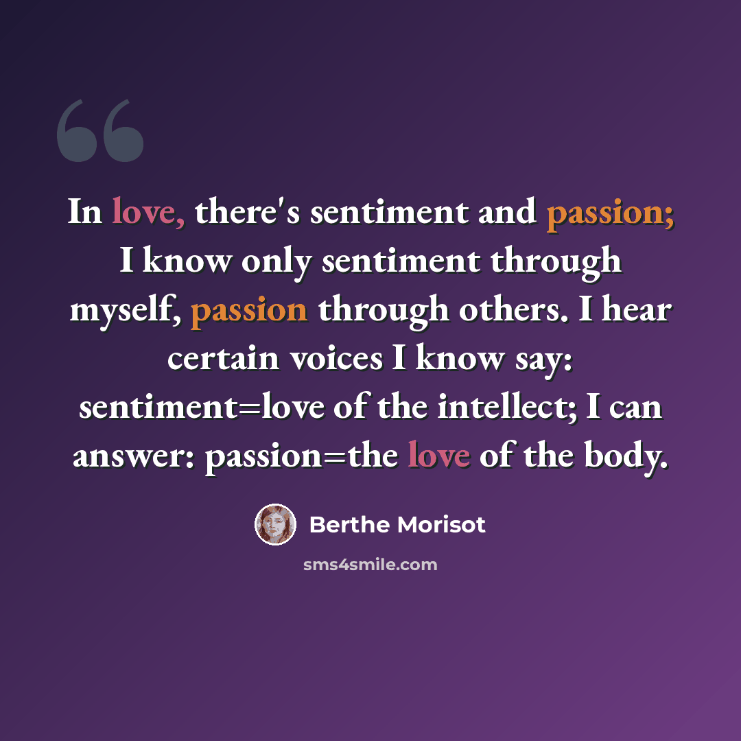 “In love, there's sentiment and passion; I know only sentiment through myself, passion through others. I hear certain voices I know say: sentiment=love of the intellect; I can answer: passion=the love of the body.” quote by Berthe Morisot