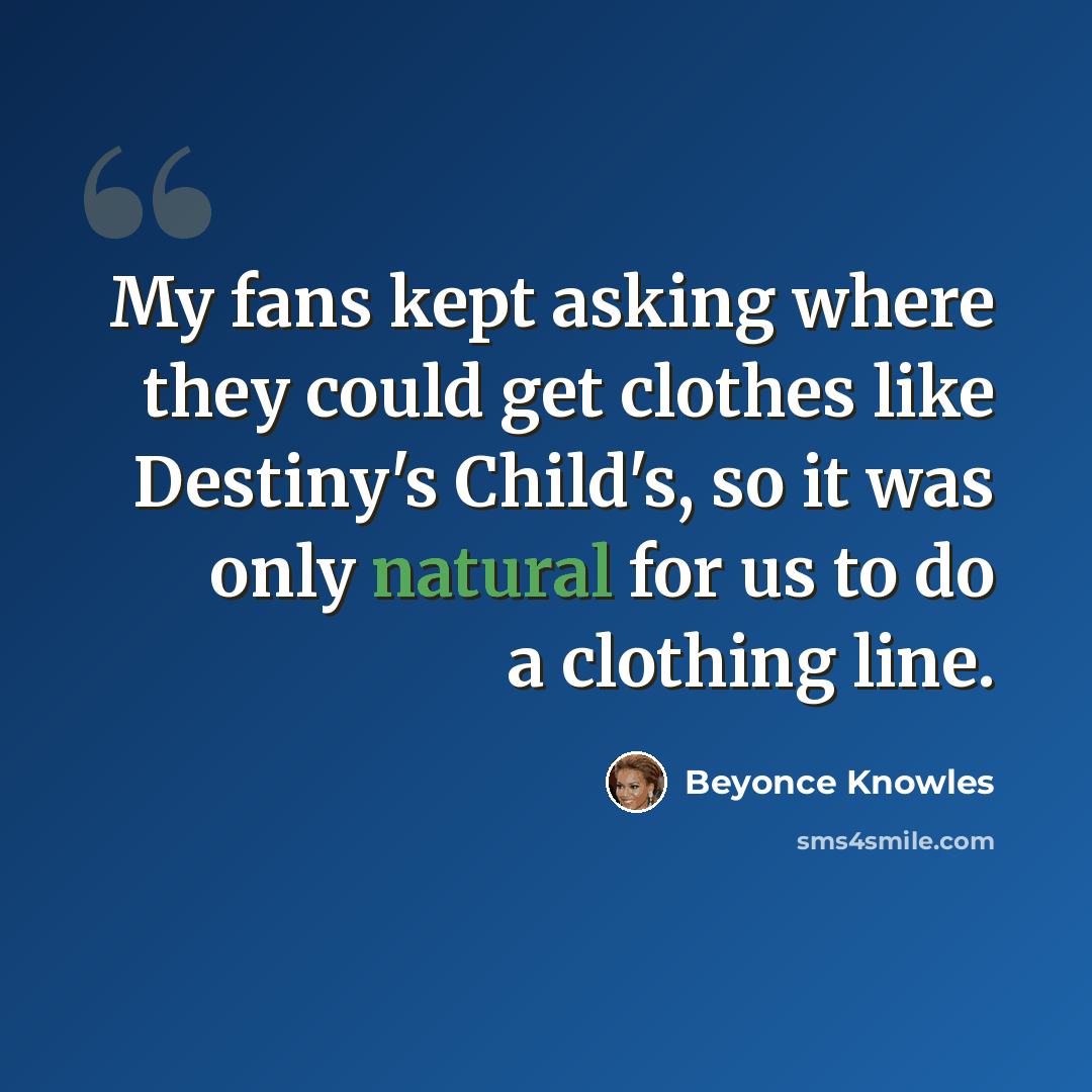 “My fans kept asking where they could get clothes like Destiny's Child's, so it was only natural for us to do a clothing line.” quote by Beyonce Knowles