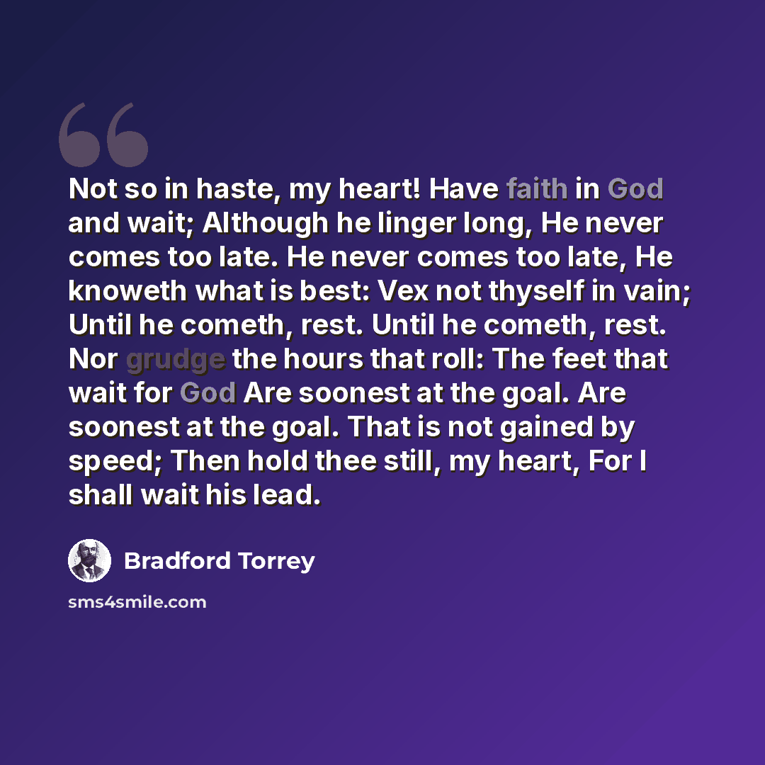 “Not so in haste, my heart! Have faith in God and wait; Although he linger long, He never comes too late. He never comes too late, He knoweth what is best: Vex not thyself in vain; Until he cometh, rest. Until he cometh, rest. Nor grudge the hours that roll: The feet that wait for God Are soonest…” quote by Bradford Torrey