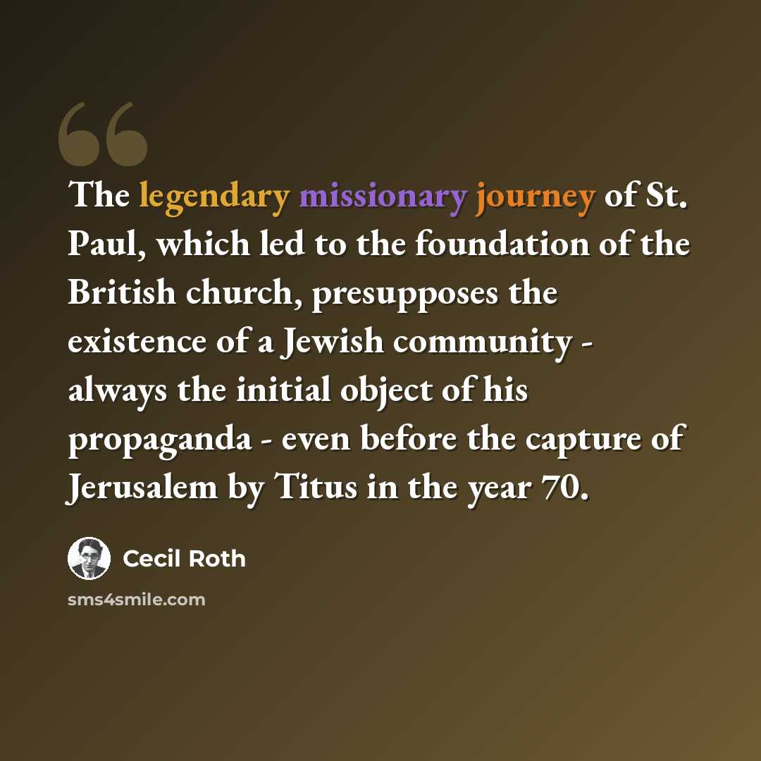 “The legendary missionary journey of St. Paul, which led to the foundation of the British church, presupposes the existence of a Jewish community - always the initial object of his propaganda - even before the capture of Jerusalem by Titus in the year 70.” quote by Cecil Roth
