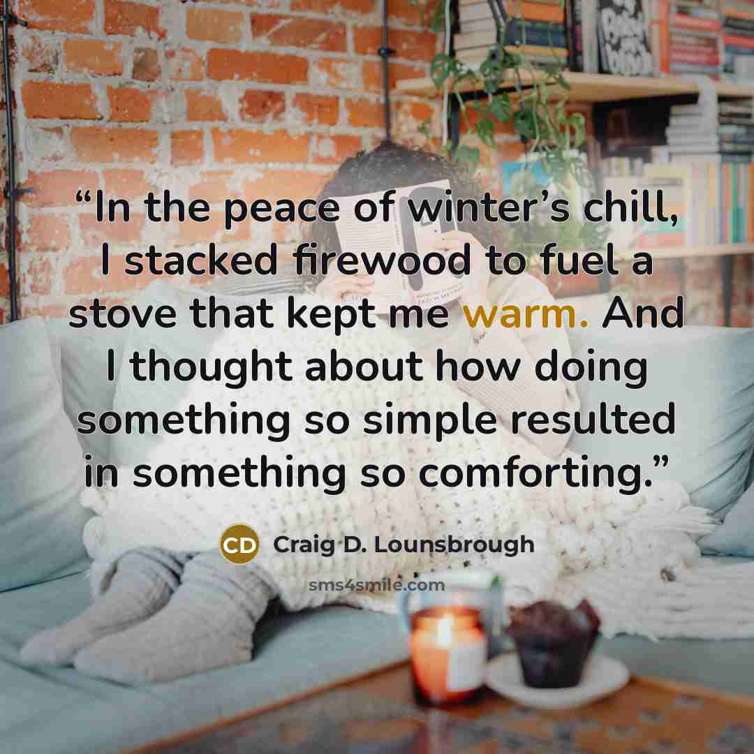 “In the peace of winter’s chill, I stacked firewood to fuel a stove that kept me warm. And I thought about how doing something so simple resulted in something so comforting.” quote by Craig D. Lounsbrough