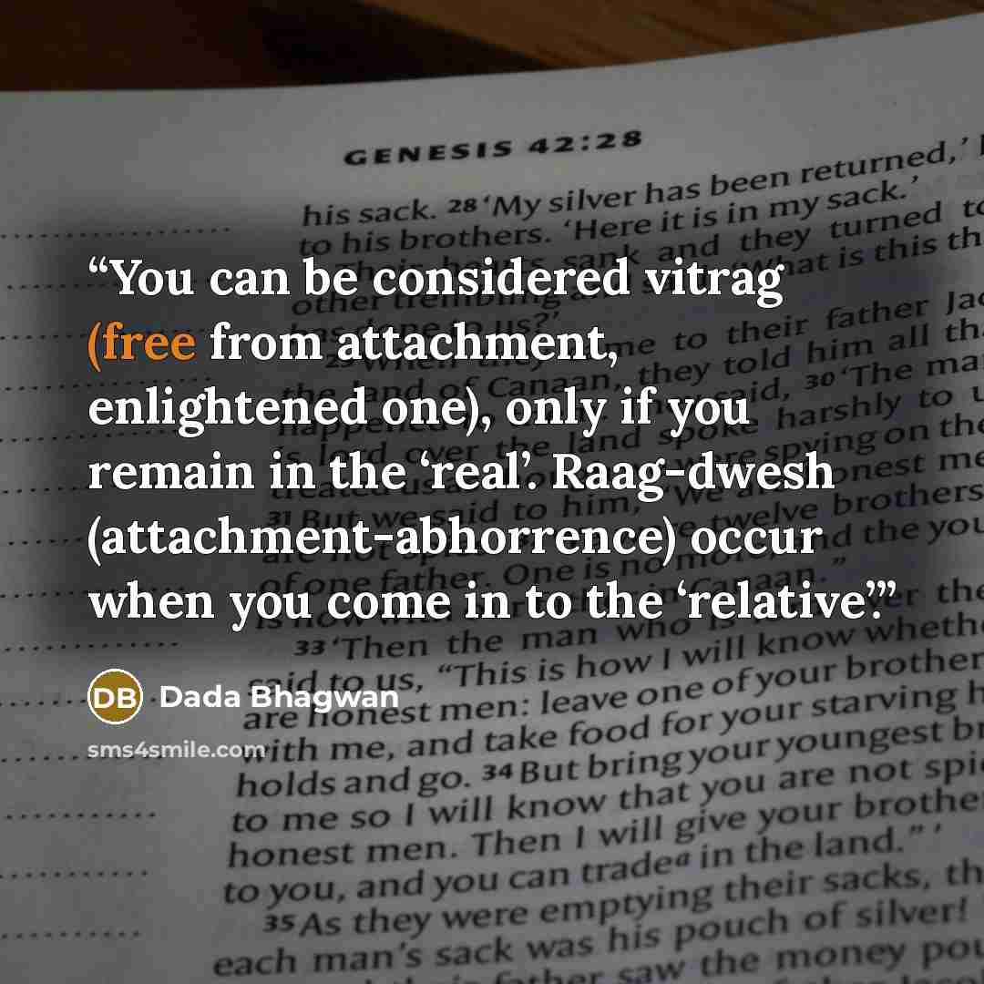 “You can be considered vitrag (free from attachment, enlightened one), only if you remain in the ‘real’. Raag-dwesh (attachment-abhorrence) occur when you come in to the ‘relative’.” quote by Dada Bhagwan