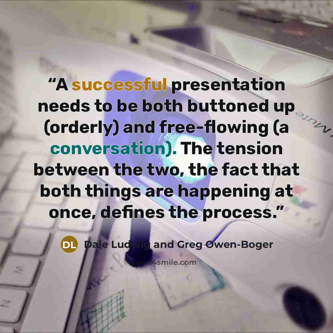 “A successful presentation needs to be both buttoned up (orderly) and free-flowing (a conversation). The tension between the two, the fact that both things are happening at once, defines the process.” quote by Dale Ludwig and Greg Owen-Boger