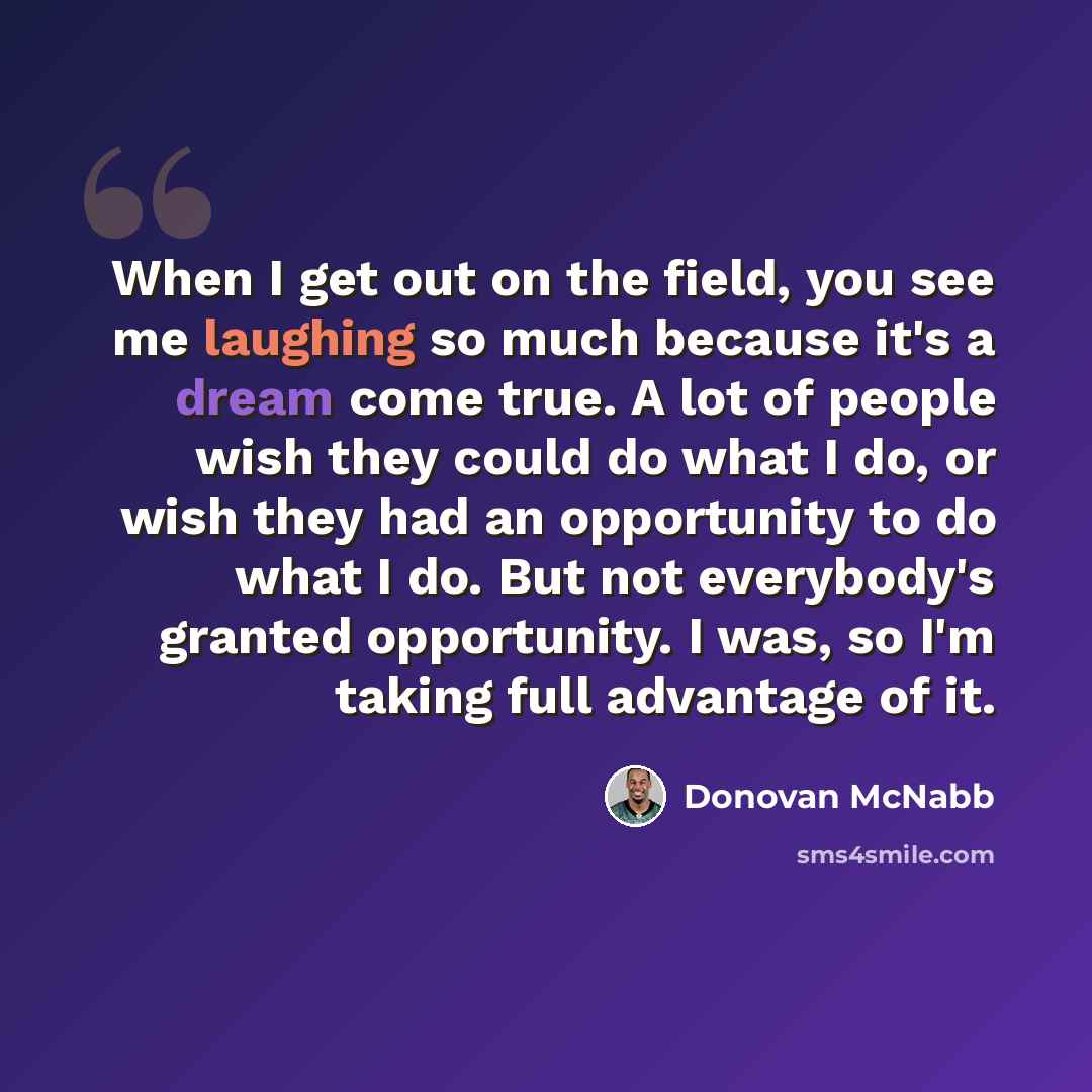 “When I get out on the field, you see me laughing so much because it's a dream come true. A lot of people wish they could do what I do, or wish they had an opportunity to do what I do. But not everybody's granted opportunity. I was, so I'm taking full advantage of it.” quote by Donovan McNabb