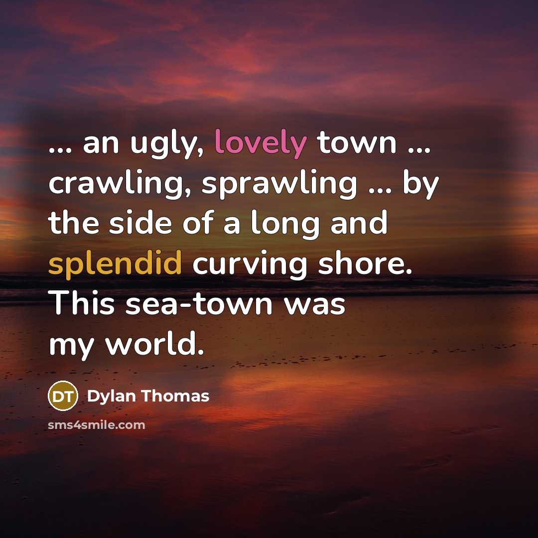 “... an ugly, lovely town ... crawling, sprawling ... by the side of a long and splendid curving shore. This sea-town was my world.” quote by Dylan Thomas
