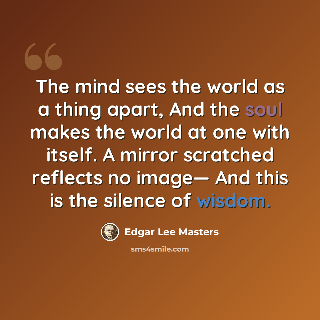 “The mind sees the world as a thing apart, And the soul makes the world at one with itself. A mirror scratched reflects no image— And this is the silence of wisdom.” quote by Edgar Lee Masters
