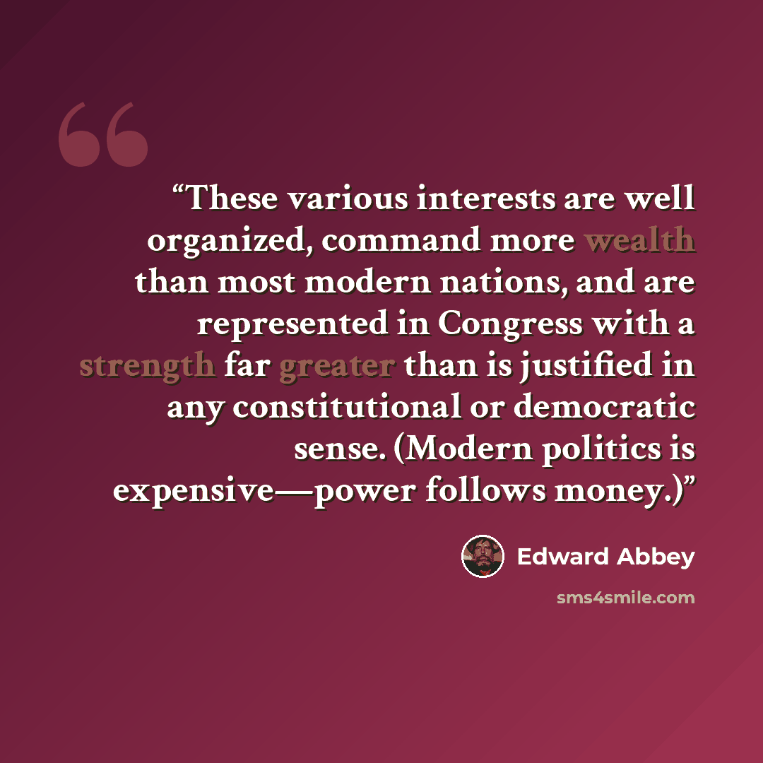 “These various interests are well organized, command more wealth than most modern nations, and are represented in Congress with a strength far greater than is justified in any constitutional or democratic sense. (Modern politics is expensive—power follows money.)” quote by Edward Abbey