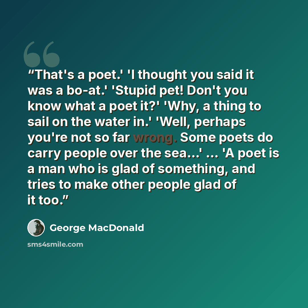 “That's a poet.' 'I thought you said it was a bo-at.' 'Stupid pet! Don't you know what a poet it?' 'Why, a thing to sail on the water in.' 'Well, perhaps you're not so far wrong. Some poets do carry people over the sea…' ... 'A poet is a man who is glad of something, and tries to make other people…” quote by George MacDonald