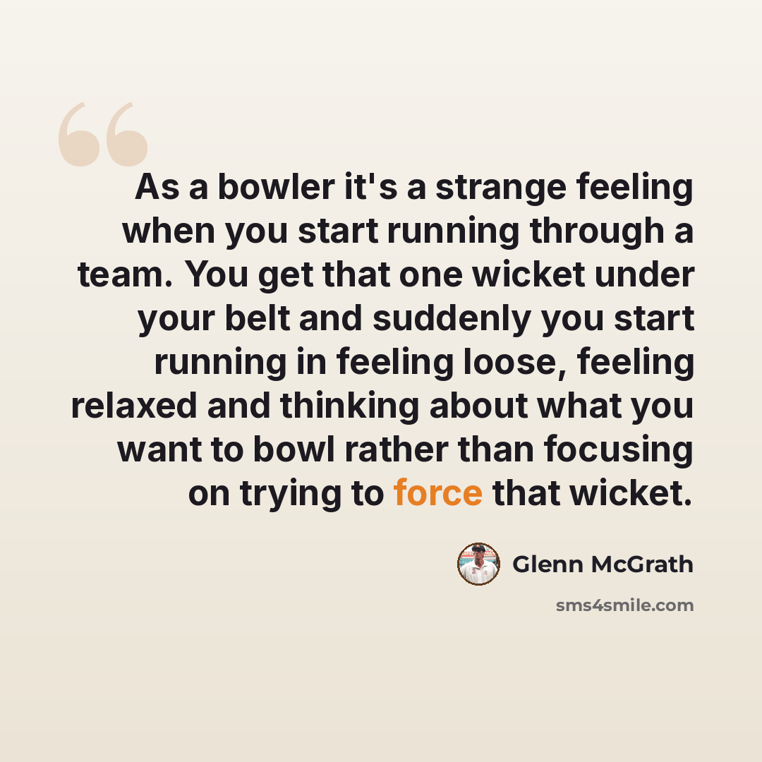 “As a bowler it's a strange feeling when you start running through a team. You get that one wicket under your belt and suddenly you start running in feeling loose, feeling relaxed and thinking about what you want to bowl rather than focusing on trying to force that wicket.” quote by Glenn McGrath