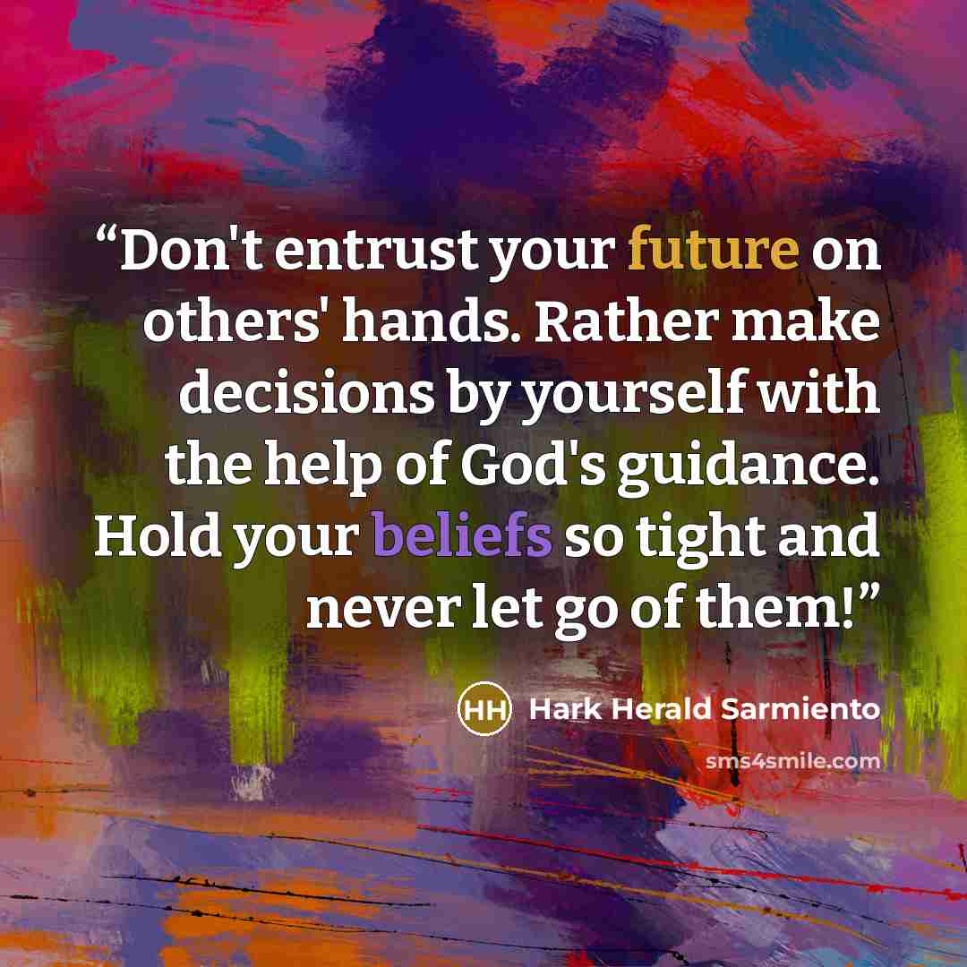 “Don't entrust your future on others' hands. Rather make decisions by yourself with the help of God's guidance. Hold your beliefs so tight and never let go of them!” quote by Hark Herald Sarmiento