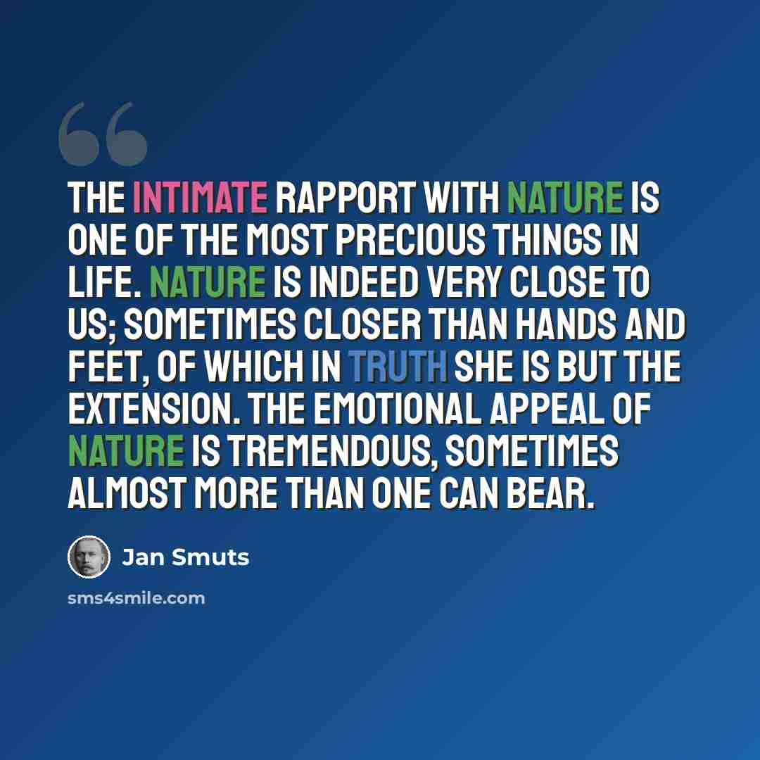 “The intimate rapport with nature is one of the most precious things in life. Nature is indeed very close to us; sometimes closer than hands and feet, of which in truth she is but the extension. The emotional appeal of nature is tremendous, sometimes almost more than one can bear.” quote by Jan Smuts