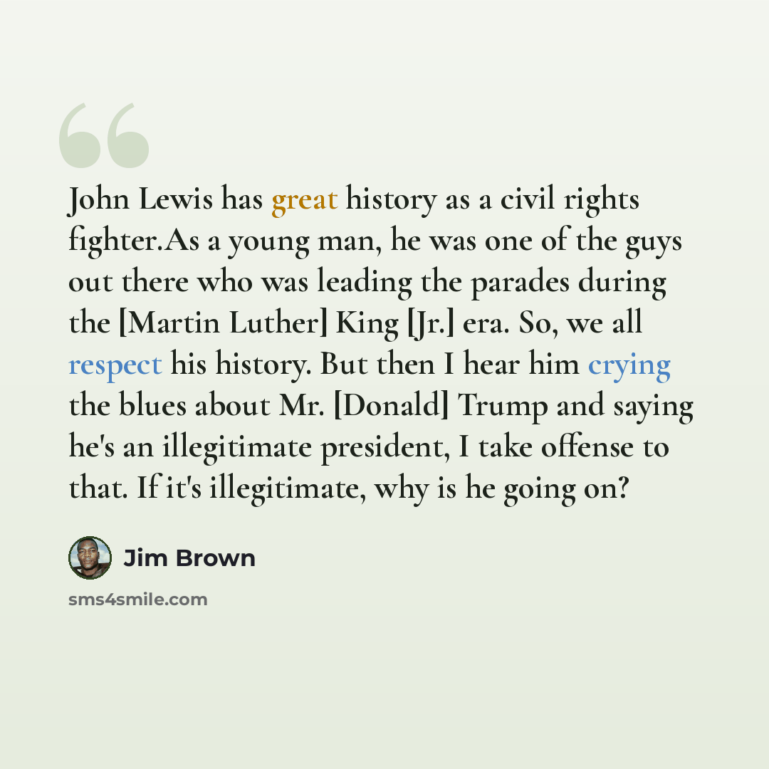 “John Lewis has great history as a civil rights fighter.As a young man, he was one of the guys out there who was leading the parades during the [Martin Luther] King [Jr.] era. So, we all respect his history. But then I hear him crying the blues about Mr. [Donald] Trump and saying he's an…” quote by Jim Brown