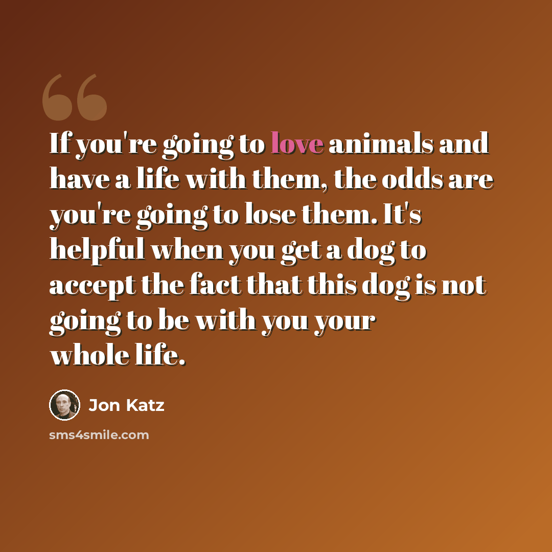 “If you're going to love animals and have a life with them, the odds are you're going to lose them. It's helpful when you get a dog to accept the fact that this dog is not going to be with you your whole life.” quote by Jon Katz