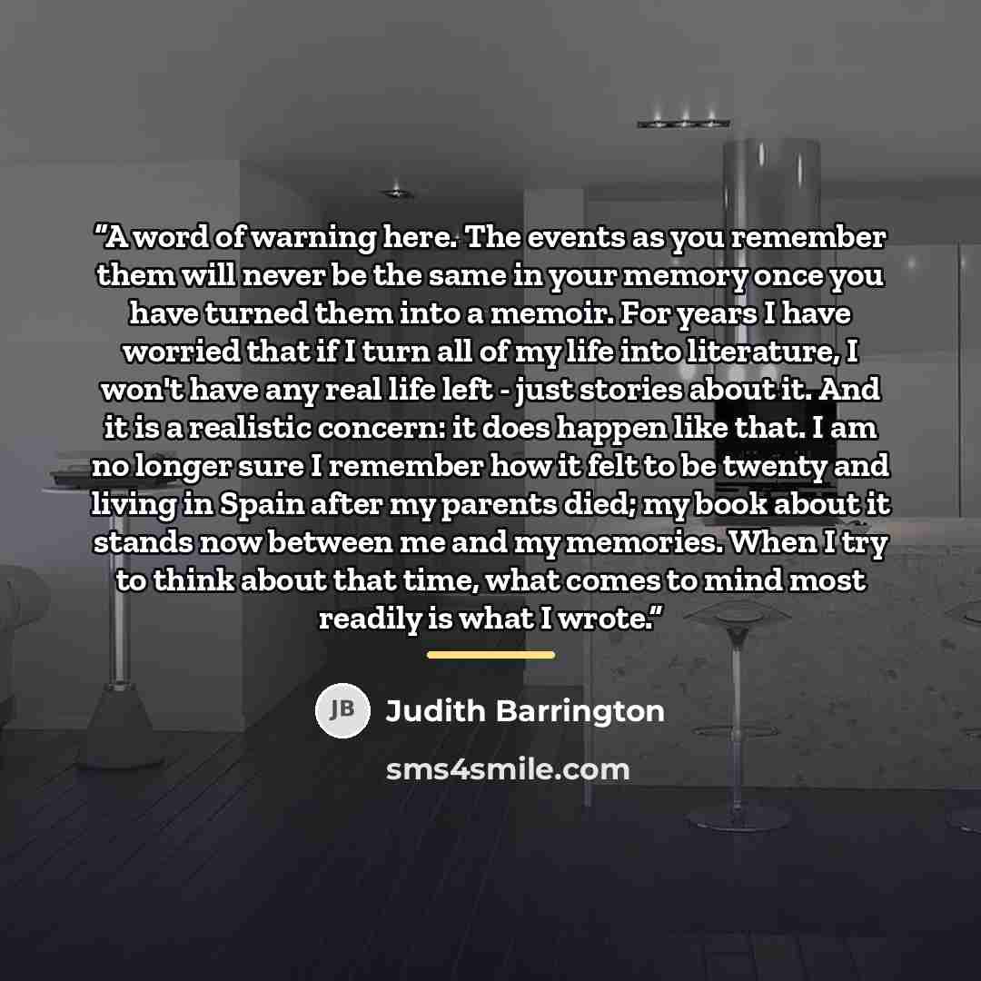 “A word of warning here. The events as you remember them will never be the same in your memory once you have turned them into a memoir. For years I have worried that if I turn all of my life into literature, I won't have any real life left - just stories about it. And it is a realistic concern: it…” quote by Judith Barrington