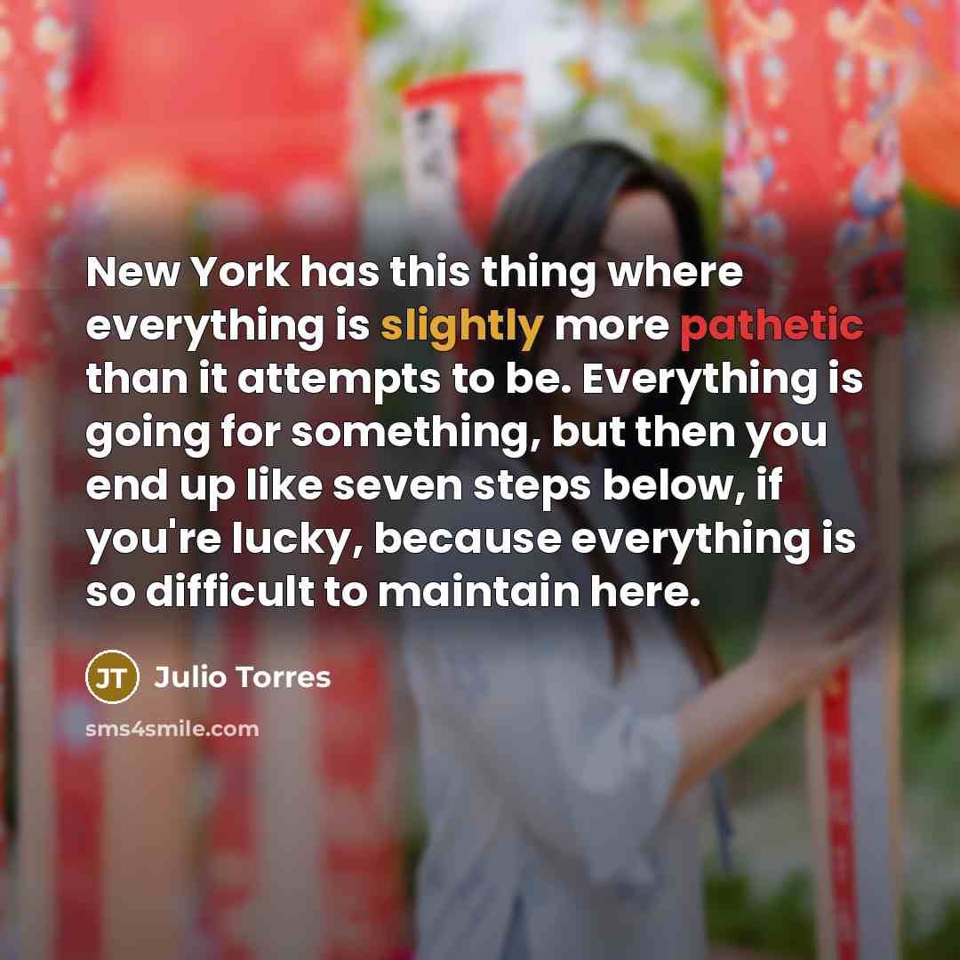 “New York has this thing where everything is slightly more pathetic than it attempts to be. Everything is going for something, but then you end up like seven steps below, if you're lucky, because everything is so difficult to maintain here.” quote by Julio Torres