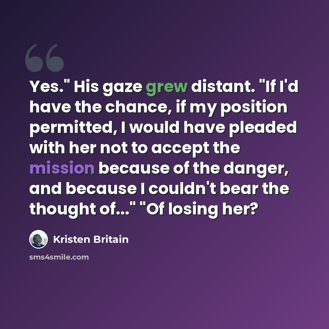 “Yes." His gaze grew distant. "If I'd have the chance, if my position permitted, I would have pleaded with her not to accept the mission because of the danger, and because I couldn't bear the thought of..." "Of losing her?” quote by Kristen Britain
